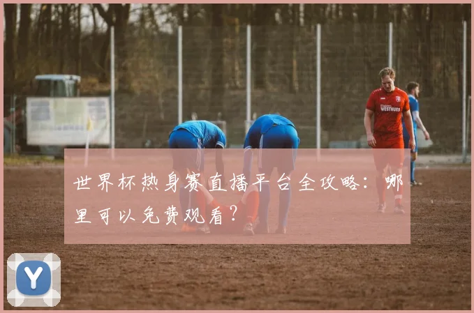 世界杯热身赛直播平台全攻略:哪里可以免费观看?