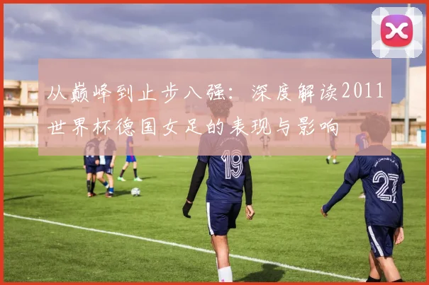 从巅峰到止步八强:深度解读2011世界杯德国女足的表现与影响