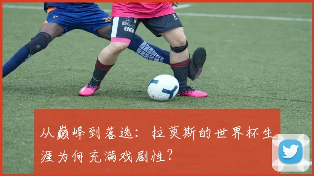从巅峰到落选:拉莫斯的世界杯生涯为何充满戏剧性?