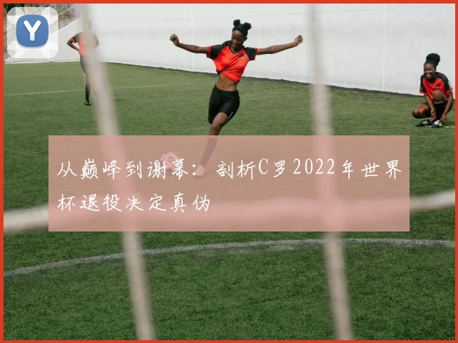 从巅峰到谢幕：剖析C罗2022年世界杯退役决定真伪