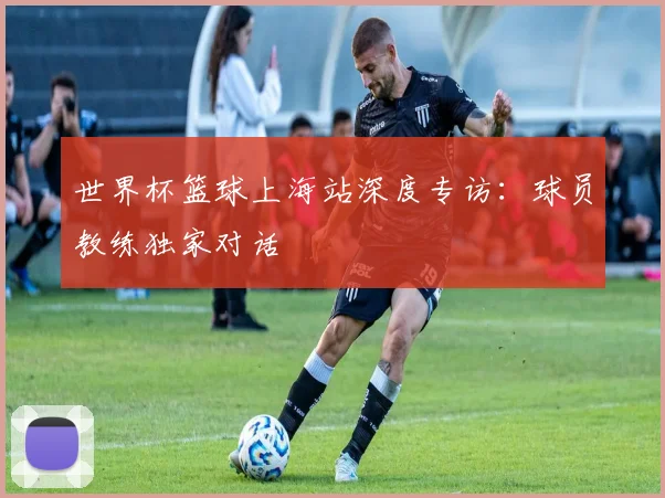 世界杯篮球上海站深度专访:球员教练独家对话