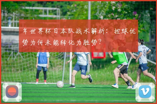 年世界杯日本队战术解析：控球优势为何未能转化为胜势？