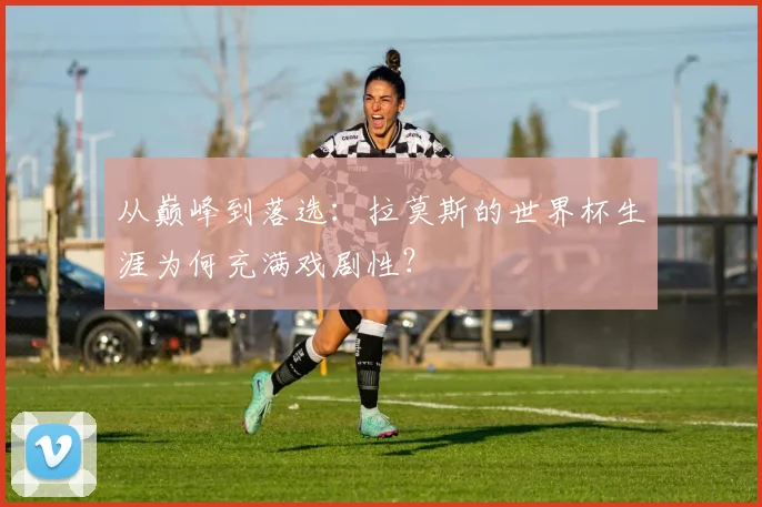 从巅峰到落选:拉莫斯的世界杯生涯为何充满戏剧性?