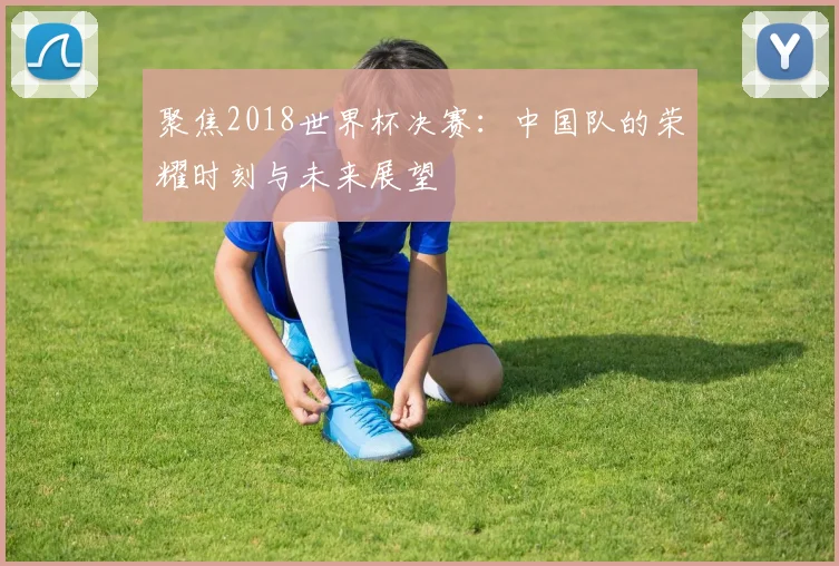 聚焦2018世界杯决赛:中国队的荣耀时刻与未来展望